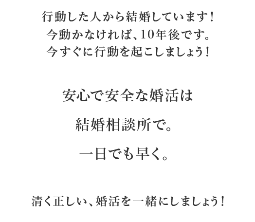 いつか結婚できると思っていたら大間違いです！結婚している人は何らかで努力しています。行動した人から結婚しています！今動かなければ、10年後です。今すぐに行動を起こしましょう！就職には就活、結婚には婚活！当たり前の時代です。清く正しい、婚活を一緒にしましょう！