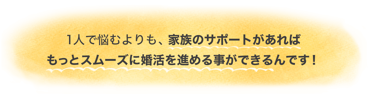 1人で悩むよりも、家族のサポートがあればもっとスムーズに婚活を進めることができるんです！