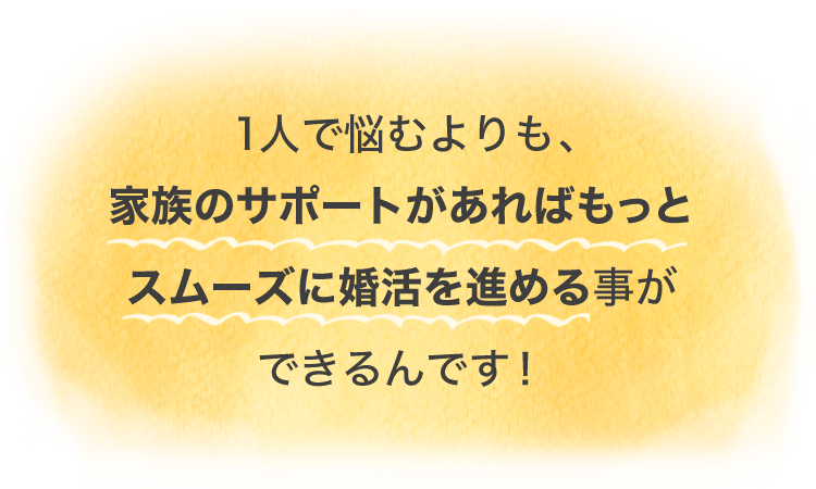 1人で悩むよりも、家族のサポートがあればもっとスムーズに婚活を進めることができるんです！